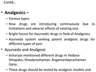 • Analgesics –
– Various types
– New drugs are introducing continuously due to
limitations and adverse effects of existing one.
– Bright future for Ayurvedic drugs in field of Analgesics
– Ayurveda system seeking potent analgesic drugs for
different types of pain
• Ayurveda and Analgesic
– Acharyas mentioned different drugs in Vedana-
Sthapaka, Shoolprashaman, Angamardaprashaman
Gana.
– These drugs should be tested by analgesic models and
Contd..
 
