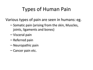 Types of Human Pain
Various types of pain are seen in humans: eg.
– Somatic pain (arising from the skin, Muscles,
joints, ligaments and bones)
– Visceral pain
– Referred pain
– Neuropathic pain
– Cancer pain etc.
 