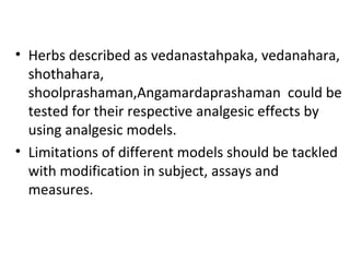 • Herbs described as vedanastahpaka, vedanahara,
shothahara,
shoolprashaman,Angamardaprashaman could be
tested for their respective analgesic effects by
using analgesic models.
• Limitations of different models should be tackled
with modification in subject, assays and
measures.
 