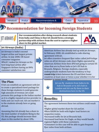 Introducti     Analys           Recommendations &                Outco         Appendice          33
           on           is                Conclusions                    me               s




                    Our recommendation after doing research about students
                    from India and China is that AA should form a strategic
                    partnership with airlines from the east to capture a higher
                    share in this global market.

Jet Airways (India)
                                                American Airlines has already tied up with Jet Airways.
Jet Airways is India’s second
                                                In February 2008, AA established a code-sharing
largest airline and largest private
                                                agreement with Jet.
airline. In July 2008, UK based
                                                Jet offers travelers frequent flyer miles called JetPrivilege
consumer magazine
                                                miles on all Jet Airways code-share flights operated by
Which?, ranked Jet Airways as the
                                                American Airlines from their JFK hub going to certain US
best long-haul airline after
                                                cities that are to/from India or Jet’s EU hub in
Singapore Airlines having an 84%
                                                Brussels, Belgium. Foreign students, especially
customer satisfaction rate
                                                undergraduate students have the tendency to buy
                                                round-trip tickets between the US and their home
                                                countries at least once or twice a year whether it is for
                                                summer or winter break.
The Plan:                                                   Jet can fly students from India to its
If AA can establish an agreement with Jet                     hub in Brussels or to AA’s hub in
to create a specialized travel package for                  London and AA can fly them to their
these foreign students it could generate                         destinations here in the US.
high amounts of revenue. Jet could
promote this package to the Indian market
as it is a highly reputed service provider in
India and can reach out. AA can market it
                                                Benefits:
to the students already here or going           The agreement between these two airlines could result
abroad.                                         in:
                                                •Higher global market share for AA and Jet.
Assuming that AA already has a share in         •More RASM for both with higher load factors on
the total number of students flying to the      respective routes.
US, this package should increase their          •Increased traffic for Jet at Brussels hub.
share in this market by about 10%.              •Increased load factor for Eagle, as they would handle
                                                regional flights with these customers.
                                                •Consumers in this case will be able to gain frequent
                                                flyer miles from both airlines.
 