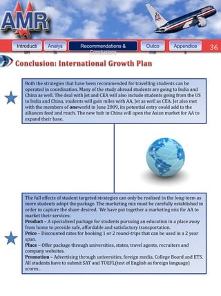 Introducti     Analys          Recommendations &               Outco         Appendice         36
    on           is               Conclusions                   me               s




    Both the strategies that have been recommended for travelling students can be
    operated in coordination. Many of the study abroad students are going to India and
    China as well. The deal with Jet and CEA will also include students going from the US
    to India and China, students will gain miles with AA, Jet as well as CEA. Jet also met
    with the members of oneworld in June 2009, its potential entry could add to the
    alliances feed and reach. The new hub in China will open the Asian market for AA to
    expand their base.




    The full effects of student targeted strategies can only be realized in the long-term as
    more students adopt the package. The marketing mix must be carefully established in
    order to capture the share desired. We have put together a marketing mix for AA to
    market their services:
    Product – A specialized package for students pursuing an education in a place away
    from home to provide safe, affordable and satisfactory transportation.
    Price – Discounted rates for booking 1 or 2 round-trips that can be used in a 2 year
    span.
    Place – Offer package through universities, states, travel agents, recruiters and
    company websites.
    Promotion – Advertising through universities, foreign media, College Board and ETS.
    All students have to submit SAT and TOEFL(test of English as foreign language)
    scores .
 