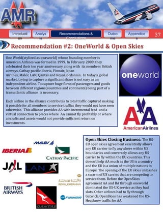 Introducti     Analys           Recommendations &               Outco      Appendice        37
        on           is                Conclusions                   me            s




One World(stylized as oneworld) whose founding member is
American Airlines was formed in 1999. In February 2009, they
celebrated their ten year anniversary along with its members British
airways, Cathay pacific, Iberia, Finnair, Japan
Airlines, Malév, LAN, Qantas and Royal Jordanian. In today’s global
market, trying to capture a significant share is not easy as an
independent airline. To capture huge flows of passengers and goods
between different regions(countries and continents) being part of a
transatlantic alliance is necessary.

Each airline in the alliance contributes to total traffic captured making
it possible for all members to service traffics they would not have seen
otherwise. This alliance provides AA with incremental feed and a
virtual connection to places where AA cannot fly profitably or where
aircrafts and assets would not provide sufficient return on
investments.



                                                     Open Skies Closing Business: The US-
                                                     EU open skies agreement essentially allows
                                                     any EU carrier to fly anywhere within US
                                                     boundaries and conversely allows any US
                                                     carrier to fly within the EU countries. This
                                                     doesn’t help AA much as the US is a country
                                                     and the EU is a union of multiple nations in
                                                     Europe. The opening of the EU skies unleashes
                                                     a swarm of US carries that are competing to
                                                     service them. Before the OpenSkies
                                                     agreement AA and BA through oneworld
                                                     dominated the US-UK service as they had
                                                     slots. Other airlines had to fly through
                                                     Gatwick. OpenSkies has weakened the US-
                                                     Heathrow traffic for AA.
 