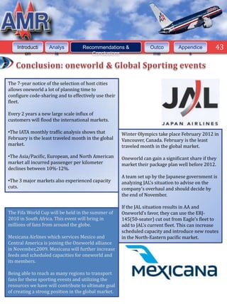 43



    Introducti     Analys          Recommendations &               Outco        Appendice         43
        on           is               Conclusions                   me              s




The 7-year notice of the selection of host cities
allows oneworld a lot of planning time to
configure code-sharing and to effectively use their
fleet.

Every 2 years a new large scale influx of
customers will flood the international markets.

•The IATA monthly traffic analysis shows that         Winter Olympics take place February 2012 in
February is the least traveled month in the global    Vancouver, Canada. February is the least
market.                                               traveled month in the global market.

•The Asia/Pacific, European, and North American       Oneworld can gain a significant share if they
market all incurred passenger per kilometer           market their package plan well before 2012.
declines between 10%-12%.
                                                      A team set up by the Japanese government is
•The 3 major markets also experienced capacity        analyzing JAL’s situation to advise on the
cuts.                                                 company’s overhaul and should decide by
                                                      the end of November.

                                                      If the JAL situation results in AA and
The Fifa World Cup will be held in the summer of      Oneworld’s favor, they can use the ERJ-
2010 in South Africa. This event will bring in        145(50-seater) cut out from Eagle’s fleet to
millions of fans from around the globe.               add to JAL’s current fleet. This can increase
                                                      scheduled capacity and introduce new routes
Mexicana Airlines which services Mexico and           in the North-Eastern pacific market.
Central America is joining the Oneworld alliance
in November,2009. Mexicana will further increase
feeds and scheduled capacities for oneworld and
its members.

Being able to reach as many regions to transport
fans for these sporting events and utilizing the
resources we have will contribute to ultimate goal
of creating a strong position in the global market.
 