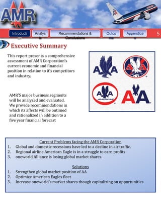 Introducti   Analys        Recommendations &           Outco       Appendice   5
         on         is             Conclusions               me             s




This report presents a comprehensive
assessment of AMR Corporation’s
current economic and financial
position in relation to it’s competitors
and industry.



 AMR’S major business segments
 will be analyzed and evaluated.
 We provide recommendations in
 which its affects will be outlined
 and rationalized in addition to a
 five year financial forecast




                     Current Problems facing the AMR Corporation
1.     Global and domestic recessions have led to a decline in air traffic.
2.     Regional airline American Eagle is in a struggle to earn profits
3.     oneworld Alliance is losing global market shares.

                                      Solutions
1.     Strengthen global market position of AA
2.     Optimize American Eagles fleet
3.     Increase oneworld’s market shares though capitalizing on opportunities
 