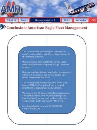 50



Introducti   Analys         Recommendations &               Outco      Appendice    50
    on         is              Conclusions                   me            s




              This recommendation is designed to reorganize
              eagle’s routes and aircrafts that are losing money for
              the company as of now.

              Our recommendation calls for the cutting out of
              some routes and their frequency of trips they make
              in a day.

              Using more efficient planes with higher seat capacity
              which cost the same as our current fleet to run
              routes to maximize load factor.

              This recommendation requires AA to invest in at
              least 45 EMB-190 ‘s which will run up a total
              investment of approximately $1.35 billion.

              We suggest that AA finance this plan by reinvesting
              50% of this amount from retained earnings and
              investing 50% from our cash holdings. when the
              company is in profit and can afford to invest.

              Investing retained earning s- $675,000,000
              Cash - $675,000,000
 