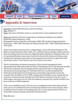 Introducti     Analys          Recommendations &                Outco        Appendice      55
       on           is               Conclusions                    me              s




Interview: Captain Mike Morrison, American Airlines
Date: October 1st
Topic: Any issues with labor unions or any side of the current employment staff.

About me: Bachelor of Science in Operations and Systems Analysis from Indiana
University School of Business, 1980.
Management trainee, Bank One of Columbus 1980-1982. Product Analyst Check free
Systems Inc., 1983-1986. Pilot, Ohio Air National Guard 1981- 1992; USAF Ready Reserve
1992-2001.

Almost every pilot at American has a college degree, many with advanced degrees. The
pilots are represented by a labor union. It is an efficient way to manage a large work force
that essentially perform the same job. Flight Attendants, Mechanics, & Ramp workers are
all represented by labor unions also. For the first time in AA's history, all of these union
contracts are expiring or have expired. The company does not have an agreement with
any of these unions. I don't believe any of the unions is even close.

There is tremendous resentment among the unions toward management about
agreements from 2003 made under the threat of bankruptcy. Don Carty, the previous CEO,
was forced out shortly after the signing of these agreements due to compensation,
retirement and bonus packages for executives that were secretly exempted from
bankruptcy (if declared). Gerard Arpey had a tremendous opportunity to unite the
company after the effects of 9/11/2001 and then this bankruptcy scare. Instead, the top
executives at American have received over $295 million in bonuses in the last 4 years
while wages concessions of over 25% were taken by everyone else and the workforce has
been cut by over 27000 employees.

I feel I am as qualified as most, if not all, of our management team. Many pilots feel the
same, yet we are probably the most wasted group of talent in the entire company. There
are plenty of loose cannons in the pilot group, just as in any group. However, there is a
tremendous amount of people capital that is being wasted.

Mike Morrison
 