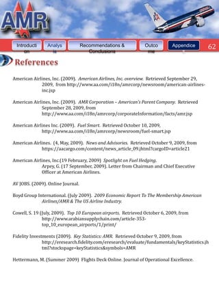 Introducti     Analys             Recommendations &           Outco         Appendice      62
     on           is                  Conclusions               me               s




American Airlines, Inc. (2009). American Airlines, Inc. overview. Retrieved September 29,
             2009, from http://www.aa.com/i18n/amrcorp/newsroom/american-airlines-
             inc.jsp

American Airlines, Inc. (2009). AMR Corporation – American’s Parent Company. Retrieved
             September 28, 2009, from
             http://www.aa.com/i18n/amrcorp/corporateInformation/facts/amr.jsp

American Airlines Inc. (2009). Fuel Smart. Retrieved October 10, 2009,
             http://www.aa.com/i18n/amrcorp/newsroom/fuel-smart.jsp

American Airlines. (4, May, 2009). News and Advisories. Retrieved October 9, 2009, from
             https://aacargo.com/content/news_article_09.jhtml?cargoID=article21

American Airlines, Inc.(19 February, 2009) Spotlight on Fuel Hedging.
             Arpey, G. (17 September, 2009). Letter from Chairman and Chief Executive
             Officer at American Airlines.

AV JOBS. (2009). Online Journal.

Boyd Group International. (July 2009). 2009 Economic Report To The Membership American
             Airlines/AMR & The US Airline Industry.

Cowell, S. 19 (July, 2009). Top 10 European airports. Retrieved October 6, 2009, from
               http://www.arabiansupplychain.com/article-353-
               top_10_european_airports/1/print/

Fidelity Investments (2009). Key Statistics: AMR. Retrieved October 9, 2009, from
               http://eresearch.fidelity.com/eresearch/evaluate/fundamentals/keyStatistics.jh
               tml?stockspage=keyStatistics&symbols=AMR

Hettermann, M. (Summer 2009) Flights Deck Online. Journal of Operational Excellence.
 
