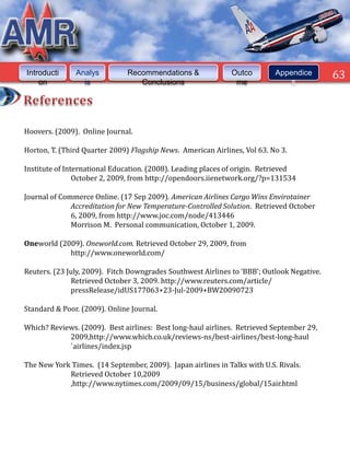 Introducti     Analys          Recommendations &              Outco        Appendice        63
    on           is               Conclusions                  me              s




Hoovers. (2009). Online Journal.

Horton, T. (Third Quarter 2009) Flagship News. American Airlines, Vol 63. No 3.

Institute of International Education. (2008). Leading places of origin. Retrieved
                October 2, 2009, from http://opendoors.iienetwork.org/?p=131534

Journal of Commerce Online. (17 Sep 2009). American Airlines Cargo Wins Envirotainer
              Accreditation for New Temperature-Controlled Solution. Retrieved October
              6, 2009, from http://www.joc.com/node/413446
              Morrison M. Personal communication, October 1, 2009.

Oneworld (2009). Oneworld.com. Retrieved October 29, 2009, from
            http://www.oneworld.com/

Reuters. (23 July, 2009). Fitch Downgrades Southwest Airlines to ‘BBB’; Outlook Negative.
              Retrieved October 3, 2009. http://www.reuters.com/article/
              pressRelease/idUS177063+23-Jul-2009+BW20090723

Standard & Poor. (2009). Online Journal.

Which? Reviews. (2009). Best airlines: Best long-haul airlines. Retrieved September 29,
            2009,http://www.which.co.uk/reviews-ns/best-airlines/best-long-haul
            `airlines/index.jsp

The New York Times. (14 September, 2009). Japan airlines in Talks with U.S. Rivals.
            Retrieved October 10,2009
            ,http://www.nytimes.com/2009/09/15/business/global/15air.html
 