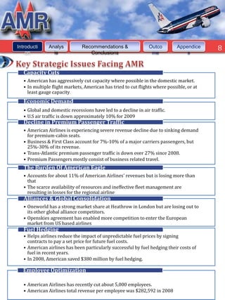 8



Introducti     Analys          Recommendations &                Outco         Appendice        8
    on           is               Conclusions                    me               s



   Capacity Cuts
   • American has aggressively cut capacity where possible in the domestic market.
   • In multiple flight markets, American has tried to cut flights where possible, or at
     least gauge capacity.
   Economic Demand
   • Global and domestic recessions have led to a decline in air traffic.
   • U.S air traffic is down approximately 10% for 2009
   Decline in Premium Passenger Traffic
   • American Airlines is experiencing severe revenue decline due to sinking demand
     for premium-cabin seats.
   • Business & First Class account for 7%-10% of a major carriers passengers, but
     25%-30% of its revenue.
   • Trans-Atlantic premium passenger traffic is down over 27% since 2008.
   • Premium Passengers mostly consist of business related travel.
   The Burden Of American Eagle
   • Accounts for about 11% of American Airlines' revenues but is losing more than
     that
   • The scarce availability of resources and ineffective fleet management are
     resulting in losses for the regional airline
   Alliances & Global Consolidation
   • Oneworld has a strong market share at Heathrow in London but are losing out to
     its other global alliance competitors.
   • Openskies agreement has enabled more competition to enter the European
     market from US based airlines
   Fuel Hedging
   • Helps airlines reduce the impact of unpredictable fuel prices by signing
     contracts to pay a set price for future fuel costs.
   • American airlines has been particularly successful by fuel hedging their costs of
     fuel in recent years.
   • In 2008, American saved $380 million by fuel hedging.

  Employee Optimization

   • American Airlines has recently cut about 5,000 employees.
   • American Airlines total revenue per employee was $282,592 in 2008
 