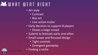 • Art style
• Contrast
• Box art
• Live action trailer
• Early decision to support 8 players
• Draws a large crowd
• Submit to festivals early and often
• Small scope and focused design
• Tight controls
• Emergent gameplay
• Finding a niche
 