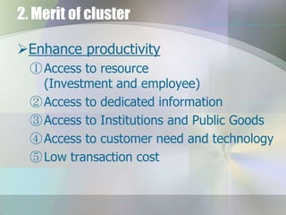 2. Merit of cluster
Enhance productivity
① Access to resource
(Investment and employee)
② Access to dedicated information
③ Access to Institutions and Public Goods
④ Access to customer need and technology
⑤ Low transaction cost

 