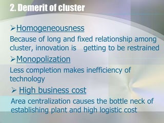 2. Demerit of cluster
Homogeneousness
Because of long and fixed relationship among
cluster, innovation is getting to be restrained

Monopolization
Less completion makes inefficiency of
technology

 High business cost
Area centralization causes the bottle neck of
establishing plant and high logistic cost

 