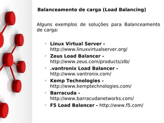 •Balanceamento de carga (Load Balancing)


Alguns exemplos de soluções para Balanceamento
de carga:

   ✔
       Linux Virtual Server -
       http://www.linuxvirtualserver.org/
   ✔
       Zeus Load Balancer -
       http://www.zeus.com/products/zlb/
   ✔
       .vantronix Load Balancer -
       http://www.vantronix.com/
   ✔
       Kemp Technologies -
       http://www.kemptechnologies.com/
   ✔
       Barracuda -
       http://www.barracudanetworks.com/
   ✔
       F5 Load Balancer - http://www.f5.com/
 