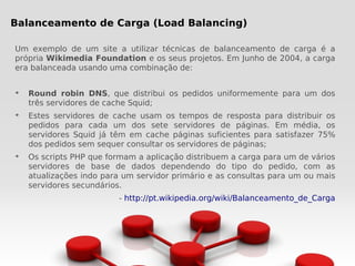 Balanceamento de Carga (Load Balancing)

Um exemplo de um site a utilizar técnicas de balanceamento de carga é a
própria Wikimedia Foundation e os seus projetos. Em Junho de 2004, a carga
era balanceada usando uma combinação de:


➔
    Round robin DNS, que distribui os pedidos uniformemente para um dos
    três servidores de cache Squid;
➔
    Estes servidores de cache usam os tempos de resposta para distribuir os
    pedidos para cada um dos sete servidores de páginas. Em média, os
    servidores Squid já têm em cache páginas suficientes para satisfazer 75%
    dos pedidos sem sequer consultar os servidores de páginas;
➔
    Os scripts PHP que formam a aplicação distribuem a carga para um de vários
    servidores de base de dados dependendo do tipo do pedido, com as
    atualizações indo para um servidor primário e as consultas para um ou mais
    servidores secundários.
                         - http://pt.wikipedia.org/wiki/Balanceamento_de_Carga
 