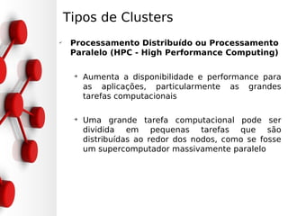 Tipos de Clusters
✔
     Processamento Distribuído ou Processamento
     Paralelo (HPC - High Performance Computing)

     ➔
         Aumenta a disponibilidade e performance para
         as aplicações, particularmente as grandes
         tarefas computacionais

     ➔
         Uma grande tarefa computacional pode ser
         dividida em pequenas tarefas que são
         distribuídas ao redor dos nodos, como se fosse
         um supercomputador massivamente paralelo
 