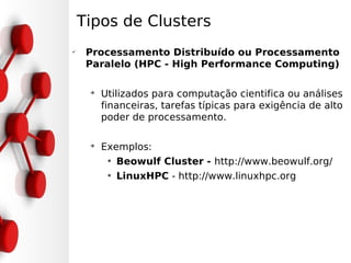 Tipos de Clusters
✔
     Processamento Distribuído ou Processamento
     Paralelo (HPC - High Performance Computing)

     ➔
         Utilizados para computação cientifica ou análises
         financeiras, tarefas típicas para exigência de alto
         poder de processamento.

     ➔
         Exemplos:
          • Beowulf Cluster - http://www.beowulf.org/
          • LinuxHPC - http://www.linuxhpc.org
 