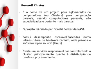 •Beowulf Cluster

✔
     É o nome de um projeto para aglomerados de
     computadores (ou Clusters) para computação
     paralela, usando computadores pessoais, não
     especializados e portanto mais baratos

➔
     O projeto foi criado por Donald Becker da NASA

➔
     Possui desempenho escalável.Baseados numa
     infraestrutura de hardware comum, rede privada e
     software 'open source' (Linux)

➔
     Existe um servidor responsável por controlar todo o
     cluster, principalmente quanto à distribuição de
     tarefas e processamento.
 