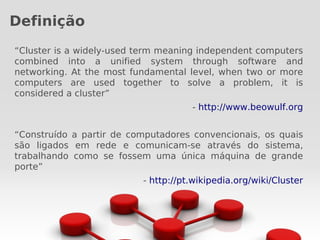 Definição
“Cluster is a widely-used term meaning independent computers
combined into a unified system through software and
networking. At the most fundamental level, when two or more
computers are used together to solve a problem, it is
considered a cluster”
                                     - http://www.beowulf.org


“Construído a partir de computadores convencionais, os quais
são ligados em rede e comunicam-se através do sistema,
trabalhando como se fossem uma única máquina de grande
porte”
                          - http://pt.wikipedia.org/wiki/Cluster
 
