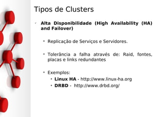 Tipos de Clusters
✔
    Alta Disponibilidade (High Availability (HA)
    and Failover)

    ➔
        Replicação de Serviços e Servidores.

    ➔
        Tolerância a falha através de: Raid, fontes,
        placas e links redundantes

    ➔
        Exemplos:
         • Linux HA - http://www.linux-ha.org
         • DRBD - http://www.drbd.org/
 