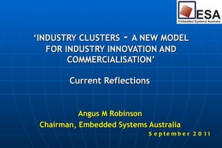 ‘ INDUSTRY CLUSTERS  -  A NEW MODEL FOR INDUSTRY INNOVATION AND COMMERCIALISATION’ Current Reflections  Angus M Robinson Chairman, Embedded Systems Australia September 2011 