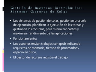 Gestión de Recursos Distribuidos: Sistemas Gestores de Colas • Los sistemas de gestión de colas, gestionan una cola de ejecución, planifican la ejecución de las tareas y gestionan los recursos, para minimizar costes y maximizar rendimiento de las aplicaciones. Funcionamiento: Los usuarios envían trabajos con qsub indicando requisitos de memoria, tiempo de procesador y espacio en disco. El gestor de recursos registra el trabajo. 
