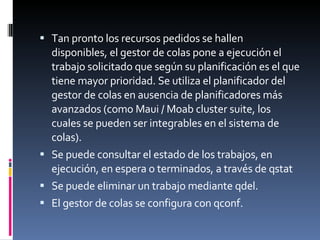 Tan pronto los recursos pedidos se hallen disponibles, el gestor de colas pone a ejecución el trabajo solicitado que según su planificación es el que tiene mayor prioridad. Se utiliza el planificador del gestor de colas en ausencia de planificadores más avanzados (como Maui / Moab cluster suite, los cuales se pueden ser integrables en el sistema de colas). Se puede consultar el estado de los trabajos, en ejecución, en espera o terminados, a través de qstat Se puede eliminar un trabajo mediante qdel. El gestor de colas se configura con qconf. 