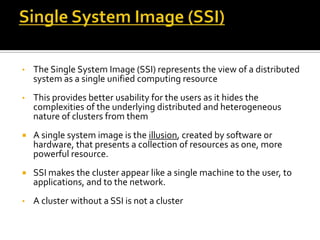 •

The Single System Image (SSI) represents the view of a distributed
system as a single unified computing resource

•

This provides better usability for the users as it hides the
complexities of the underlying distributed and heterogeneous
nature of clusters from them



A single system image is the illusion, created by software or
hardware, that presents a collection of resources as one, more
powerful resource.



SSI makes the cluster appear like a single machine to the user, to
applications, and to the network.

•

A cluster without a SSI is not a cluster

 