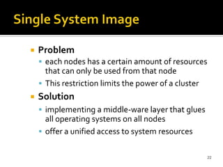 

Problem
 each nodes has a certain amount of resources

that can only be used from that node
 This restriction limits the power of a cluster


Solution
 implementing a middle-ware layer that glues

all operating systems on all nodes
 offer a unified access to system resources
22

 