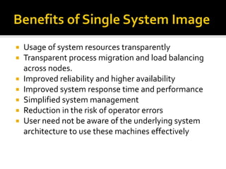 







Usage of system resources transparently
Transparent process migration and load balancing
across nodes.
Improved reliability and higher availability
Improved system response time and performance
Simplified system management
Reduction in the risk of operator errors
User need not be aware of the underlying system
architecture to use these machines effectively

 