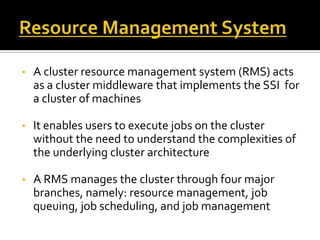 •

A cluster resource management system (RMS) acts
as a cluster middleware that implements the SSI for
a cluster of machines

•

It enables users to execute jobs on the cluster
without the need to understand the complexities of
the underlying cluster architecture

•

A RMS manages the cluster through four major
branches, namely: resource management, job
queuing, job scheduling, and job management

 