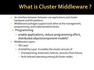 An interface between between use applications and cluster
hardware and OS platform.
Middleware packages support each other at the management,
programming, and implementation levels.









Programming
 enable applications, reduce programming effort,
distributed object/component models?
Middleware Layers:
 SSI Layer
 Availability Layer: It enables the cluster services of
▪ Checkpointing, Automatic Failover, recovery from failure,
▪ fault-tolerant operating among all cluster nodes.

 