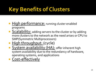 

High performance: running cluster enabled
programs



Scalability: adding servers to the cluster or by adding
more clusters to the network as the need arises or CPU to
SMP(Symmetric Multiprocessors)




High throughput: (cycle)
System availability (HA): offer inherent high
system availability due to the redundancy of hardware,
operating systems, and applications



Cost-effectively
28

 