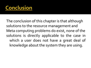 The conclusion of this chapter is that although
solutions to the resource management and
Meta computing problems do exist, none of the
solutions is directly applicable to the case in
which a user does not have a great deal of
knowledge about the system they are using.

 