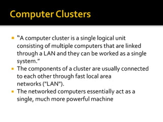  “A computer cluster is a single logical unit

consisting of multiple computers that are linked
through a LAN and they can be worked as a single
system.”
 The components of a cluster are usually connected
to each other through fast local area
networks ("LAN").
 The networked computers essentially act as a
single, much more powerful machine

 
