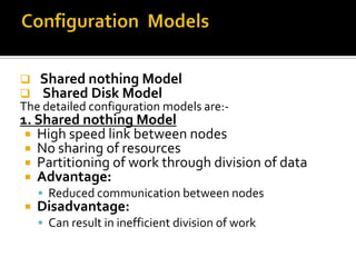 


Shared nothing Model
Shared Disk Model

The detailed configuration models are:-

1. Shared nothing Model
 High speed link between nodes
 No sharing of resources
 Partitioning of work through division of data
 Advantage:
 Reduced communication between nodes



Disadvantage:

 Can result in inefficient division of work

 