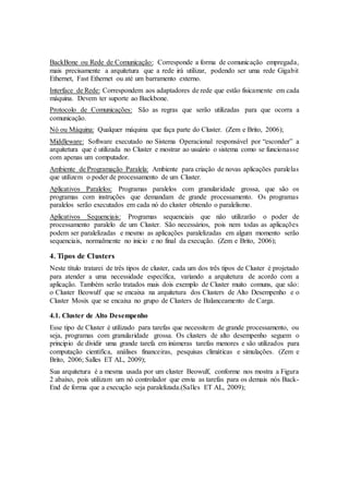 BackBone ou Rede de Comunicação: Corresponde a forma de comunicação empregada,
mais precisamente a arquitetura que a rede irá utilizar, podendo ser uma rede Gigabit
Ethernet, Fast Ethernet ou até um barramento externo.
Interface de Rede: Correspondem aos adaptadores de rede que estão fisicamente em cada
máquina. Devem ter suporte ao Backbone.
Protocolo de Comunicações: São as regras que serão utilizadas para que ocorra a
comunicação.
Nó ou Máquina: Qualquer máquina que faça parte do Cluster. (Zem e Brito, 2006);
Middleware: Software executado no Sistema Operacional responsável por “esconder” a
arquitetura que é utilizada no Cluster e mostrar ao usuário o sistema como se funcionasse
com apenas um computador.
Ambiente de Programação Paralela: Ambiente para criação de novas aplicações paralelas
que utilizem o poder de processamento de um Cluster.
Aplicativos Paralelos: Programas paralelos com granularidade grossa, que são os
programas com instruções que demandam de grande processamento. Os programas
paralelos serão executados em cada nó do cluster obtendo o paralelismo.
Aplicativos Sequenciais: Programas sequenciais que não utilizarão o poder de
processamento paralelo de um Cluster. São necessários, pois nem todas as aplicações
podem ser paralelizadas e mesmo as aplicações paralelizadas em algum momento serão
sequenciais, normalmente no inicio e no final da execução. (Zem e Brito, 2006);
4. Tipos de Clusters
Neste título tratarei de três tipos de cluster, cada um dos três tipos de Cluster é projetado
para atender a uma necessidade específica, variando a arquitetura de acordo com a
aplicação. Também serão tratados mais dois exemplo de Cluster muito comuns, que são:
o Cluster Beowulf que se encaixa na arquitetura dos Clusters de Alto Desempenho e o
Cluster Mosix que se encaixa no grupo de Clusters de Balanceamento de Carga.
4.1. Cluster de Alto Desempenho
Esse tipo de Cluster é utilizado para tarefas que necessitem de grande processamento, ou
seja, programas com granularidade grossa. Os clusters de alto desempenho seguem o
principio de dividir uma grande tarefa em inúmeras tarefas menores e são utilizados para
computação cientifica, análises financeiras, pesquisas climáticas e simulações. (Zem e
Brito, 2006; Salles ET AL, 2009);
Sua arquitetura é a mesma usada por um cluster Beowulf, conforme nos mostra a Figura
2 abaixo, pois utilizam um nó controlador que envia as tarefas para os demais nós Back-
End de forma que a execução seja paralelizada.(Salles ET AL, 2009);
 