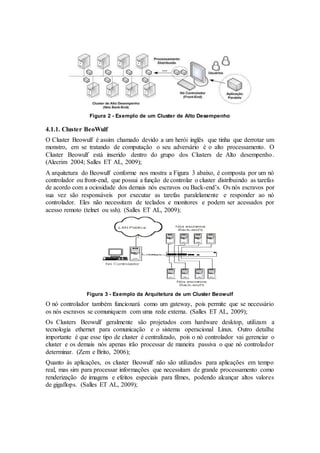 Figura 2 - Exemplo de um Cluster de Alto Desempenho
4.1.1. Cluster BeoWulf
O Cluster Beowulf é assim chamado devido a um herói inglês que tinha que derrotar um
monstro, em se tratando de computação o seu adversário é o alto processamento. O
Cluster Beowulf está inserido dentro do grupo dos Clusters de Alto desempenho.
(Alecrim 2004; Salles ET AL, 2009);
A arquitetura do Beowulf conforme nos mostra a Figura 3 abaixo, é composta por um nó
controlador ou front-end, que possui a função de controlar o cluster distribuindo as tarefas
de acordo com a ociosidade dos demais nós escravos ou Back-end’s. Os nós escravos por
sua vez são responsáveis por executar as tarefas paralelamente e responder ao nó
controlador. Eles não necessitam de teclados e monitores e podem ser acessados por
acesso remoto (telnet ou ssh). (Salles ET AL, 2009);
Figura 3 - Exemplo da Arquitetura de um Cluster Beowulf
O nó controlador também funcionará como um gateway, pois permite que se necessário
os nós escravos se comuniquem com uma rede externa. (Salles ET AL, 2009);
Os Clusters Beowulf geralmente são projetados com hardware desktop, utilizam a
tecnologia ethernet para comunicação e o sistema operacional Linux. Outro detalhe
importante é que esse tipo de cluster é centralizado, pois o nó controlador vai gerenciar o
cluster e os demais nós apenas irão processar de maneira passiva o que nó controlador
determinar. (Zem e Brito, 2006);
Quanto às aplicações, os cluster Beowulf não são utilizados para aplicações em tempo
real, mas sim para processar informações que necessitam de grande processamento como
renderização de imagens e efeitos especiais para filmes, podendo alcançar altos valores
de gigaflops. (Salles ET AL, 2009);
 