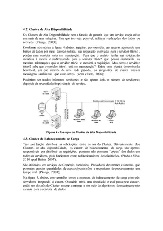 4.2. Cluster de Alta Disponibilidade
Os Clusters de Alta Disponibilidade tem a função de garantir que um serviço esteja ativo
em mais de uma máquina. Para que isso seja possível, utilizam replicações dos dados ou
serviços. (Pitanga, 2003);
Conforme nos mostra a figura 4 abaixo, imagine, por exemplo, um usuário acessando um
banco de dados por meio da rede pública, sua requisição é enviada para o servidor ttisrv1,
porém esse servidor está em manutenção. Para que o usuário tenha sua solicitação
atendida à mesma é redirecionada para o servidor ttisrv2 que possui exatamente as
mesmas informações que o servidor ttisrv1 e atenderá a requisição. Mas como o servidor
ttisrv2 sabe que o servidor ttisrv1 está em manutenção? Existe uma técnica denominada
heartbeat, em que através de uma rede privada, os integrantes do cluster trocam
mensagens sinalizando que estão ativos. (Zem e Brito, 2006);
Poderiam ser usados inúmeros servidores e não apenas dois, o número de servidores
depende da necessidade/importância do serviço.
Figura 4 - Exemplo de Cluster de Alta Disponibilidade
4.3. Cluster de Balanceamento de Carga
Tem por função distribuir as solicitações entre os nós do Cluster. Diferentemente dos
Clusters de alta disponibilidade, os cluster de balanceamento de carga são apenas
responsáveis por distribuir as requisições, portanto não possuem “cópias” dos dados em
todos os servidores, pois funcionam como redirecionadores de solicitações. (Prado e Silva
2010 apud Batista 2007);
São utilizados em serviços de Comércio Eletrônico, Provedores de Internet e sistemas que
possuem grandes quantidades de acessos/requisições e necessitam de processamento em
tempo real. (Pitanga, 2003);
Na figura 5, abaixo, em vermelho temos a estrutura de balanceamento de carga com três
servidores integrando o cluster. O usuário envia uma requisição e está passa pelo cluster,
então um dos nós do Cluster assume a mesma e por meio de algoritmos de escalonamento
a envia para o servidor de dados.
 