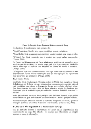 Figura 5 - Exemplo de um Cluster de Balanceamento de Carga
Os algoritmos de escalonamento mais comuns são:
*Least Connections: Servidor com menos requisições assume a solicitação.
*Round Robin: Envia a requisição para o próximo servidor seguindo uma ordem circular.
*Weighted Fair: Envia requisição para o servidor que possui melhor desempenho.
(Pitanga, 2003);
Os Clusters de Balanceamento de Carga solucionaram problemas de requisições serem
atendidas por dois servidores ao mesmo tempo, pois com o processamento distribuído
não há sobrecarga e é definido qual integrante do Cluster irá atender a requisição.
(Pitanga, 2003);
Os integrantes do Cluster de Balanceamento de Carga, assim como nos Clusters de Alta
disponibilidade, devem possuir comunicação para que uma requisição não seja enviada
para um servidor que está inativo. (Pitanga, 2003);
4.3.1. Cluster Mosix
Um Cluster Mosix (Multicompute Operating system for UNIX) é um exemplo de Cluster
de Balanceamento de Carga em que o nó que estiver com menos processamento receberá
mais requisições para otimizar o desempenho fazendo com o cluster não fique ocioso.
Esse balanceamento de carga é feito de forma dinâmica através de algoritmos que
determinam qual nó atenderá a requisição analisando a memória disponível, o uso da CPU
e a rede.
Nesse tipo de Cluster não existe um nó principal (caso do Cluster Beowulf) o que garante
boa escalabilidade, pois pode-se incluir ou retirar um nó do Cluster a qualquer momento.
Sua implementação é baseada em Linux e totalmente transparente ao usuário, quanto as
aplicações é utilizado em centros de pesquisa e universidades. (Salles ET AL, 2009);
4.4. Cluster de Alta Disponibilidade e Balanceamento de Carga
Esse tipo de Cluster combina as características dos Clusters de Alta Disponibilidade e de
Balanceamento de carga. São utilizados por sistemas que independente da situação
garantem o acesso às informações.
 