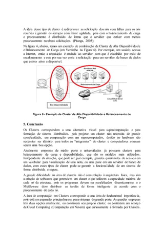 A ideia desse tipo de cluster é redirecionar as solicitação dos nós com falhas para os nós
reservas e garantir os serviços com maior agilidade, pois com o balanceamento de carga
o processamento é distribuído de forma que o servidor que estiver com menos
processamento receberá solicitações. (Pitanga, 2003);
Na figura 6, abaixo, temos um exemplo de combinação de Cluster de Alta Disponibilidade
e Balanceamento de Carga (em Vermelho na Figura 6). Por exemplo, um usuário acessa
a internet, então a requisição é enviada ao servidor com que é escolhido por meio de
escalonamento e este por sua vez envia a solicitação para um servidor de banco de dados
que estiver ativo e disponível.
Figura 6 - Exemplo de Cluster de Alta Disponibilidade e Balanceamento de
Carga
5. Conclusão
Os Clusters correspondem a uma alternativa viável para supercomputação e para
formação de sistema distribuídos, pois projetar um cluster não necessita de grande
complexidade, em comparação com um supercomputador, devido ao hardware não
necessitar ser idêntico para todos os “integrantes” do cluster e computadores comuns
serem uma boa opção.
Atualmente empresas de médio porte e universidades já possuem clusters para
balanceamento de carga e disponibilidade, que são os modelos mais utilizados.
Independente da situação, que pode ser, por exemplo, grandes quantidades de acessos em
um vestibular para visualização de uma nota, ou uma pane em um servidor de banco de
dados, com esses tipos de cluster pode-se garantir a funcionalidade de um sistema de
forma distribuída e segura.
A grande dificuldade na área de clusters não é com relação à arquitetura física, mas sim
a criação de softwares que gerenciem um cluster e que utilizem a capacidade máxima de
cada nó da estrutura, pois os programas devem ser paralelizados dinamicamente e o
Middleware deve distribuir as tarefas de forma inteligente de acordo com o
processamento de cada nó.
A área de computação em Clusters corresponde a uma área de fundamental importância,
pois está em expansão principalmente para sistemas de grande porte. As grandes empresas
têm duas opções atualmente, ou constroem seu próprio cluster, ou contratam um serviço
de Cloud Computing (Computação em Nuvem) que curiosamente é formada por Clusters.
 