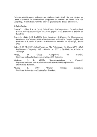 Cabe aos administradores realizarem um estudo se é mais viável criar uma estrutura de
Cluster e contratar um administrador competente ou contratar um serviço de Cloud
Computing, de certa forma “abrindo mão” do gerenciamento de suas informações.
6. Referências
Prado, C. L. e Silva, J. M. A. (2010). Sobre Clusters de Computadores. Em Aplicação de
Cluster Beowulf em Instituições de Ensino, páginas 23-41. Publicado na Internet em
Portallivre.
Zem, J. L. e Brito, S. H. B. (2006). Sobre Arquitetura de Clusters. Em Monitoramento
Distribuído de Clusters e Grids Computacionais utilizando o Ganglia, páginas 1-6.
Publicado na I Jornada Científica da Universidade Brasileira de Tecnologia, Recife
(PE).
Salles, D. ET AL (2009). Sobre Clusters de Alta Performance. Em Cluster HPC – High
Performance Computing, 1-5. Publicado na FCT - Faculdade de Ciências e
Tecnologia.
Pitanga, M. (2003) “Computação em Cluster”,
http://www.clubedohardware.com.br/artigos/153, Setembro.
Morimoto, C. E. (2002) “Supercomputadores e Clusters”,
http://www.hardware.com.br/livros/hardware-manual/supercomputadores-
clusters.html, Setembro.
Alecrim, E. (2004) “Cluster: Principais Conceitos”,
http://www.infowester.com/cluster.php, Setembro.
 