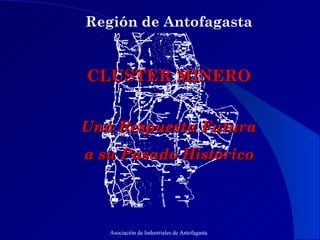 Región de Antofagasta   CLUSTER MINERO   Una Respuesta Futura  a su Pasado Histórico Asociación de Industriales de Antofagasta 