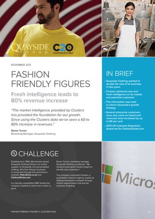 NOVEMBER 2013

FASHION
FRIENDLY FIGURES

	IN BRIEF

Fresh intelligence leads to
80% revenue increase

•  lusters delivered new and
C
fresh intelligence on its market
and potential customers

“The market intelligence provided by Clusters
has provided the foundation for our growth.
Since using the Clusters data we’ve seen a 60 to
80% increase in revenues.”
Simon Turner
Marketing Manager, Quayside Clothing

•  uayside Clothing wanted to
Q
double the size of its business
in two years

•  he information was used
T
to inform Quayside’s growth
strategy
•  everal enterprise customers
S
have now come on board and
revenues have increased by up
to 80 per cent
•  013 UK Customer Experience
2
Award win for Clothes2Order.com

CHALLENGE
Established in 1995, Manchester-based
Quayside Clothing Group is an online
supplier of wholesale and personalised
clothing. All of the Group’s business
is conducted through the ecommerce
websites Polo-Shirts.co.uk and
Clothes2Order.com.
In a fiercely competitive SME market the
company needed to stand out in order to
grow.

FASHION FRIENDLY FIGURES © CLUSTERS 2013

Simon Turner, marketing manager,
Quayside Clothing, explained, “We
needed some good market insight to
identify new customers.”
The company contacted Clusters, a
quantitative research agency, expert at
helping businesses compete through
market segmentation and precise
customer targeting.

02

 