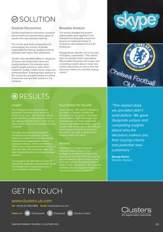 SOLUTION
Surprise Discoveries

Bespoke Analysis

Clusters launched an interactive consumer
panel aimed at a representative group of
people who buy company clothing.

The survey revealed that growth
opportunities were significant and
indicated that Quayside should aim
beyond its traditional market of
companies with between 10 and 50
employees.

The results were both unexpected and
encouraging: the number of people
responsible for making company clothing
decisions was higher than anticipated.
Clusters also identified different categories
of buyers and factors that influenced
buying decisions. For example some
buyers sought out prices while others
looked for quality, a wide choice range and
professionalism. A demographic element in
the survey also grouped people according
to business size and their position in the
company.

George Emiris, director and co-founder
of Clusters, commented, “The market
data we provided didn’t exist before.
We provided Quayside with unique and
compelling insights about a large new
market opportunity as well as who the
decisions makers are and their buying
criteria.”

RESULTS
Insight

Foundation for Growth

The intelligence was used to shape
Quayside’s rebranding and targeting.
Simon Turner said, “We used the data to
build credibility by rebranding our web
site, highlighting the previous work we’ve
done, and focusing on the quality we have
achieved.”

Turner added, “The market intelligence
provided by Clusters provides the
foundation for our growth. Their team
worked within a tight time frame and
delivered new and fresh insight that
made a huge difference. Since using the
Clusters data we’ve seen a 60 to 80 per
cent increase in revenues, and we’re
now well on our way to doubling the
business within two years.”

The data was also used to establish
a professional tone of voice. Clusters
research revealed that credibility among
enterprise-size organisations was an
important criterion. Turner commented,
“We’ve seen a big improvement in terms of
web site traffic and conversion rates. But
more importantly this has led to increased
business.”
The company has attracted a number of
high profile corporate customers like Skype
and Google and is expecting to draw in
more enterprise sized clients.

Awards
Following the changes Quayside
Clothing initiated based on the
intelligence provided by Clusters, the
ecommerce site Clothes2Order recently
won the award for Best in Digital at the
2013 UK Customer Experience Awards.
Simon Turner commented, “The research
definitely played a big part in helping us
reach award-winning standards!”

“The market data
we provided didn’t
exist before. We gave
Quayside unique and
compelling insights
about who the
decisions makers are,
their buying criteria
and potential new
customers.”
George Emiris
Director, Clusters

GET IN TOUCH
www.clusters.uk.com
Tel: +44 (0) 20 7482 6830
Follow us:

Email: info@clusters.uk.com

@ClustersLtd

ClustersLtd

FASHION FRIENDLY FIGURES © CLUSTERS 2013

Clusters Limited

03

 