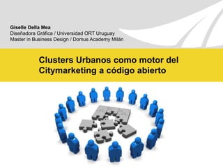 Giselle Della Mea Diseñadora Gráfica / Universidad ORT Uruguay Master in Business Design / Domus Academy Milán Clusters Urbanos como motor del Citymarketing a código abierto 