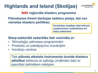 13
Highlands and Island (Skotijas)
Plānošanas līmenī darbojas sektoru pieeja, bet nav
vienotas klasteru politikas;
Starp-sektorālā sadarbība tiek veicināta ar:
• Tehnoloģiju pārneses programmām
• Produktu un pakalpojumu inovācijām
• Inovāciju centros
Inovācijas iespējas dod stimulu
uzņēmumiem sadarboties arī
starp sektoriem
Tiek plānota atbalsta instrumenta izveide klasteru
attīstībai sektoros ar spēcīgu zinātnisko bāzi ar
specifiski definētiem mērķiem
NAV reģionāla klasteru programma
 