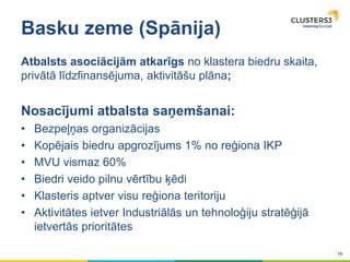 15
Basku zeme (Spānija)
Atbalsts asociācijām atkarīgs no klastera biedru skaita,
privātā līdzfinansējuma, aktivitāšu plāna;
Nosacījumi atbalsta saņemšanai:
• Bezpeļņas organizācijas
• Kopējais biedru apgrozījums 1% no reģiona IKP
• MVU vismaz 60%
• Biedri veido pilnu vērtību ķēdi
• Klasteris aptver visu reģiona teritoriju
• Aktivitātes ietver Industriālās un tehnoloģiju stratēģijā
ietvertās prioritātes
 