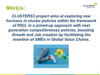 2
Mērķis:
CLUSTERS3 project aims at exploring new
horizons in cluster policies within the framework
of RIS3, in a joined-up approach with next
generation competitiveness policies, boosting
Growth and Job creation by facilitating the
insertion of SMEs in Global Value Chains.
 