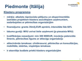 8
Piedmonte (Itālija)
Klasteru programma
• mērķis: atbalsts rūpniecisko pētījumu un eksperimentālās
izstrādes projektiem klastera asociētajiem uzņēmumiem,
sadarbojoties ar pētniecības organizācijām
• finansējums: grants 35milj.EUR apmērā, intensitāte līdz 60%
• labuma guvēji: MVU un/vai lielie uzņēmumi (ja piesaista MVU)
• kvalifikācijas nosacījumi: min 300 000EUR, inovāciju potenciāla
līmenis, pētniecības līgums ar attiecīgu organizāciju
• attiecināmās izmaksas: cilvēkresursi, pētniecība un konsultācijas,
mobilitāte, iekārtas, vispārējas izmaksas
• ir atsevišķs budžets priekš klasteru organizācijām
 