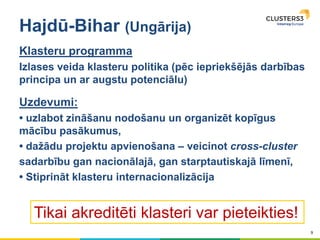 9
Hajdū-Bihar (Ungārija)
Klasteru programma
Izlases veida klasteru politika (pēc iepriekšējās darbības
principa un ar augstu potenciālu)
Uzdevumi:
• uzlabot zināšanu nodošanu un organizēt kopīgus
mācību pasākumus,
• dažādu projektu apvienošana – veicinot cross-cluster
sadarbību gan nacionālajā, gan starptautiskajā līmenī,
• Stiprināt klasteru internacionalizācija
Tikai akreditēti klasteri var pieteikties!
 
